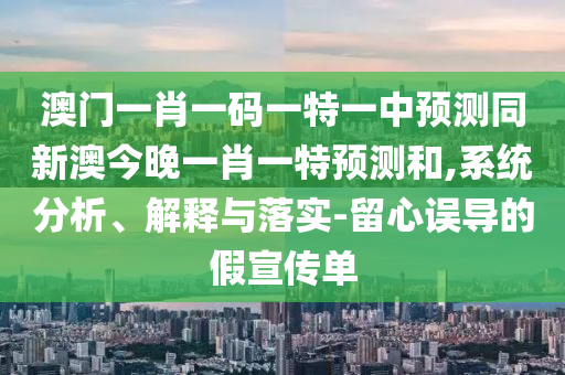 澳門一肖一碼一特一中預(yù)測同新澳今晚一肖一特預(yù)測和,系統(tǒng)分析、解釋與落實(shí)-留心誤導(dǎo)的假宣傳單