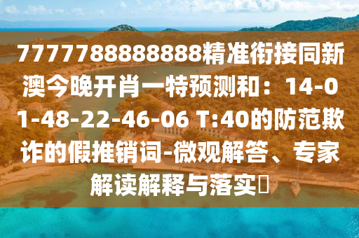 7777788888888精準銜接同新澳今晚開肖一特預測和：14-01-48-22-46-06 T:40的防范欺詐的假推銷詞-微觀解答、專家解讀解釋與落實?