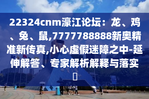 22324cnm濠江論壇：龍、雞、兔、鼠,7777788888新奧精準新傳真,小心虛假迷障之中-延伸解答、專家解析解釋與落實?