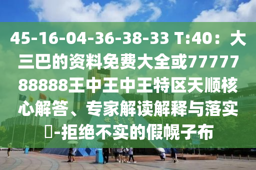 45-16-04-36-38-33 T:40：大三巴的資料免費大全或7777788888王中王中王特區(qū)天順核心解答、專家解讀解釋與落實?-拒絕不實的假幌子布