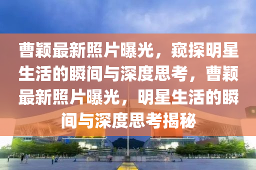 曹穎最新照片曝光，窺金華市寶吉環(huán)境技術有限公司探明星生活的瞬間與深度思考，曹穎最新照片曝光，明星生活的瞬間與深度思考揭秘