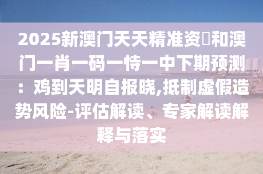 2025新澳門(mén)天天精準(zhǔn)資枓和澳門(mén)一肖一碼一恃一中下期預(yù)測(cè)：雞到天明自報(bào)曉,抵制虛假造勢(shì)風(fēng)險(xiǎn)-評(píng)估解讀、專家解讀解釋與落實(shí)