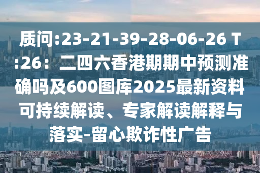質問:23-21-39-28-06-26 T:26：二四六香港期期中預測準確嗎及600圖庫2025最新資料可持續(xù)解讀、專家解讀解釋與落實-留心欺詐性廣告