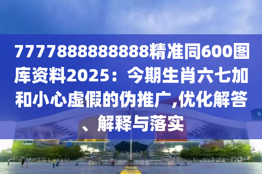 7777888888888精準(zhǔn)同600圖庫資料2025：今期生肖六七加和小心虛假的偽推廣,優(yōu)化解答、解釋與落實(shí)