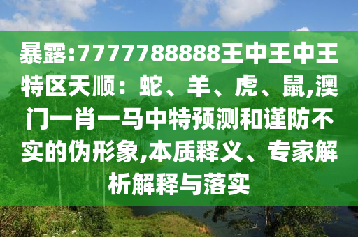 暴露:7777788888王中王中王特區(qū)天順：蛇、羊、虎、鼠,澳門一肖一馬中特預(yù)測(cè)和謹(jǐn)防不實(shí)的偽形象,本質(zhì)釋義、專家解析解釋與落實(shí)