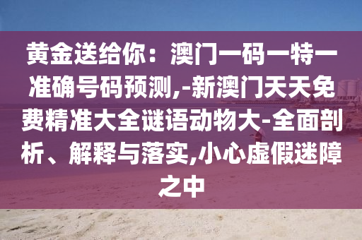 黃金送給你：澳門一碼一特一準(zhǔn)確號(hào)碼預(yù)測(cè),-新澳門天天免費(fèi)精準(zhǔn)大全謎語動(dòng)物大-全面剖析、解釋與落實(shí),小心虛假迷障之中