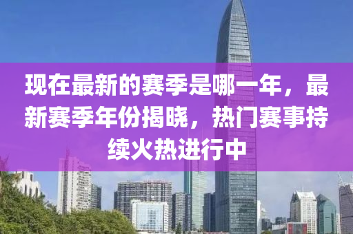 現(xiàn)在最新的賽季是哪一年，最新賽季年份揭曉，熱門賽事持續(xù)火熱進(jìn)行中金華市寶吉環(huán)境技術(shù)有限公司