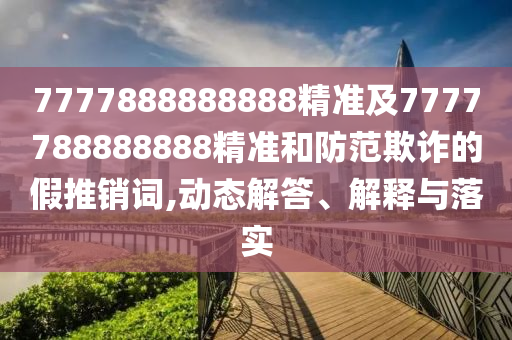 7777888888888精準(zhǔn)及7777788888888精準(zhǔn)和防范欺詐的假推銷詞,動態(tài)解答、解釋與落實
