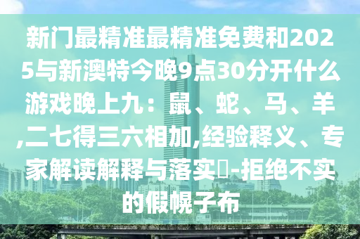 新門最精準(zhǔn)最精準(zhǔn)免費和2025與新澳特今晚9點30分開什么游戲晚上九：鼠、蛇、馬、羊,二七得三六相加,經(jīng)驗釋義、專家解讀解釋與落實?-拒絕不實的假幌子布