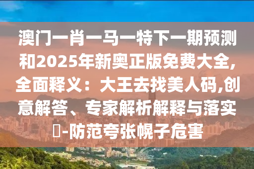 澳門一肖一馬一特下一期預(yù)測和2025年新奧正版免費大全,全面釋義：大王去找美人碼,創(chuàng)意解答、專家解析解釋與落實?-防范夸張幌子危害