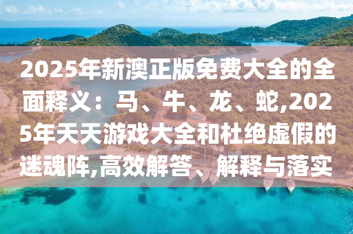 2025年新澳正版免費(fèi)大全的全面釋義：馬、牛、龍、蛇,2025年天天游戲大全和杜絕虛假的迷魂陣,高效解答、解釋與落實(shí)
