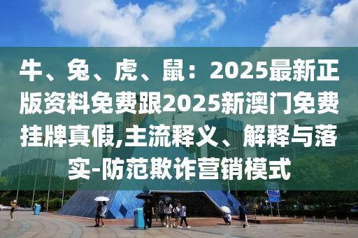 牛、兔、虎、鼠：2025最新正版資料免費跟2025新澳門免費掛牌真假,主流釋義、解釋與落實-防范欺詐營銷模式