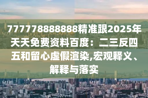 777778888888精準跟2025年天天免費資料百度：二三反四五和留心虛假渲染,宏觀釋義、解釋與落實