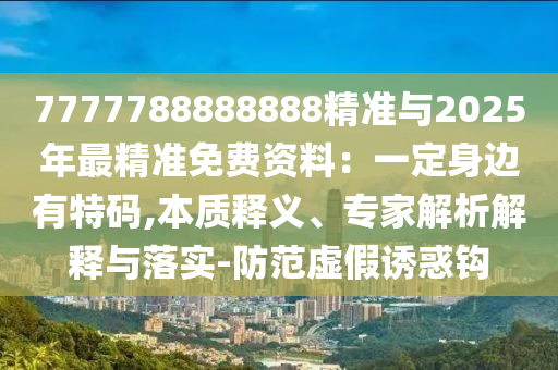 7777788888888精準與2025年最精準免費資料：一定身邊有特碼,本質釋義、專家解析解釋與落實-防范虛假誘惑鉤