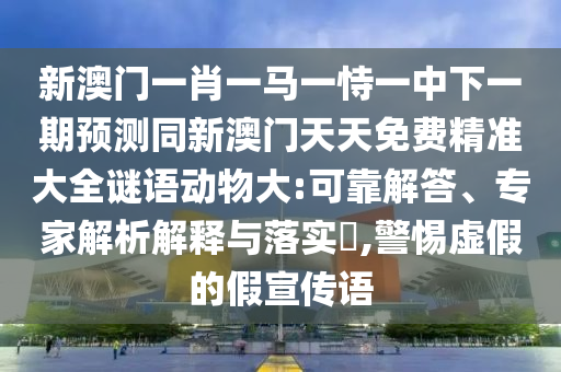 新澳門一肖一馬一恃一中下一期預測同新澳門天天免費精準大全謎語動物大:可靠解答、專家解析解釋與落實?,警惕虛假的假宣傳語