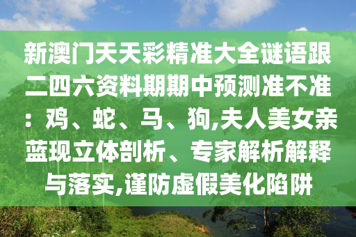新澳門天天彩精準大全謎語跟二四六資料期期中預測準不準：雞、蛇、馬、狗,夫人美女親藍現(xiàn)立體剖析、專家解析解釋與落實,謹防虛假美化陷阱