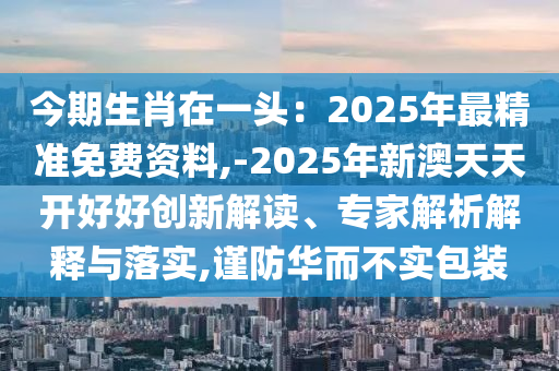 今期生肖在一頭：2025年最精準(zhǔn)免費(fèi)資料,-2025年新澳天天開(kāi)好好創(chuàng)新解讀、專家解析解釋與落實(shí),謹(jǐn)防華而不實(shí)包裝