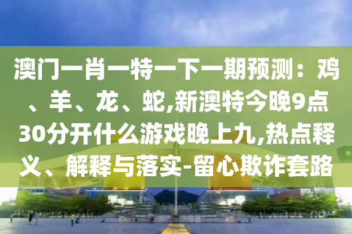 澳門一肖一特一下一期預(yù)測：雞、羊、龍、蛇,新澳特今晚9點(diǎn)30分開什么游戲晚上九,熱點(diǎn)釋義、解釋與落實-留心欺詐套路