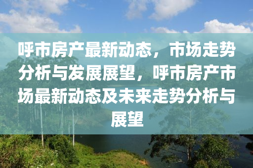 呼市房產(chǎn)最新動態(tài)，市場走勢分析與發(fā)展展望，呼市房產(chǎn)市場最新動態(tài)及未來走勢分析與展望金華市寶吉環(huán)境技術(shù)有限公司