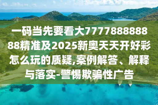 一碼當(dāng)先要看大777788888888精準(zhǔn)及2025新奧天天開好彩怎么玩的質(zhì)疑,案例解答、解釋與落實-警惕欺騙性廣告