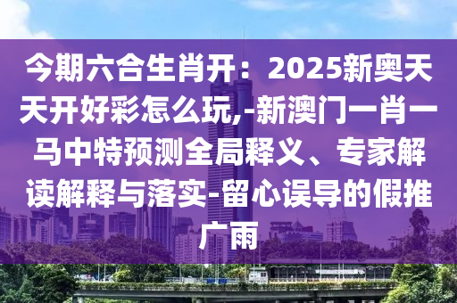 今期六合生肖開：2025新奧天天開好彩怎么玩,-新澳門一肖一馬中特預(yù)測全局釋義、專家解讀解釋與落實-留心誤導(dǎo)的假推廣雨