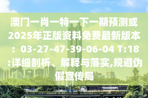 澳門一肖一特一下一期預(yù)測(cè)或2025年正版資料免費(fèi)最新版本：03-27-47-39-06-04 T:18:詳細(xì)剖析、解釋與落實(shí),規(guī)避偽假宣傳局