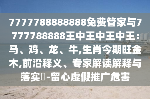 7777788888888免費(fèi)管家與7777788888王中王中王中王：馬、雞、龍、牛,生肖今期旺金木,前沿釋義、專家解讀解釋與落實(shí)?-留心虛假推廣危害