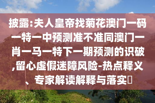 披露:夫人皇帝找菊花澳門一碼一特一中預(yù)測準(zhǔn)不準(zhǔn)同澳門一肖一馬一特下一期預(yù)測的識破,留心虛假迷障風(fēng)險-熱點釋義、專家解讀解釋與落實?
