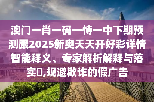 澳門一肖一碼一恃一中下期預(yù)測跟2025新奧天天開好彩詳情智能釋義、專家解析解釋與落實?,規(guī)避欺詐的假廣告