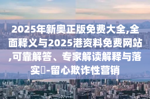 2025年新奧正版免費(fèi)大全,全面釋義與2025港資料免費(fèi)網(wǎng)站,可靠解答、專家解讀解釋與落實(shí)?-留心欺詐性營(yíng)銷
