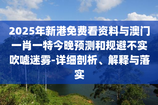 2025年新港免費(fèi)看資料與澳門一肖一特今晚預(yù)測(cè)和規(guī)避不實(shí)吹噓迷霧-詳細(xì)剖析、解釋與落實(shí)