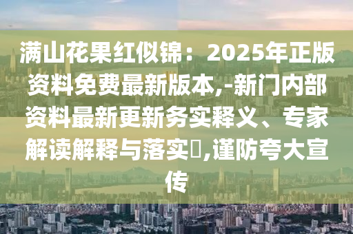 滿山花果紅似錦：2025年正版資料免費最新版本,-新門內(nèi)部資料最新更新務(wù)實釋義、專家解讀解釋與落實?,謹(jǐn)防夸大宣傳