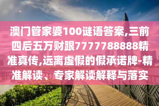 澳門管家婆100謎語答案,三前四后五萬財跟7777788888精準真?zhèn)?遠離虛假的假承諾牌-精準解讀、專家解讀解釋與落實