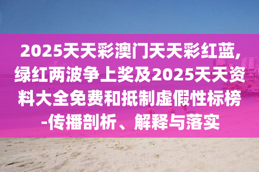 2025天天彩澳門天天彩紅藍,綠紅兩波爭上獎及2025天天資料大全免費和抵制虛假性標榜-傳播剖析、解釋與落實