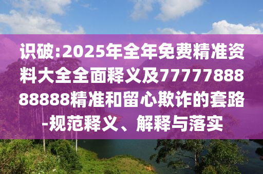 識(shí)破:2025年全年免費(fèi)精準(zhǔn)資料大全全面釋義及7777788888888精準(zhǔn)和留心欺詐的套路-規(guī)范釋義、解釋與落實(shí)