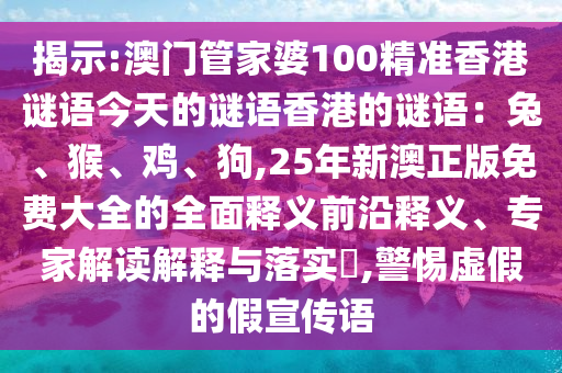 揭示:澳門(mén)管家婆100精準(zhǔn)香港謎語(yǔ)今天的謎語(yǔ)香港的謎語(yǔ)：兔、猴、雞、狗,25年新澳正版免費(fèi)大全的全面釋義前沿釋義、專(zhuān)家解讀解釋與落實(shí)?,警惕虛假的假宣傳語(yǔ)