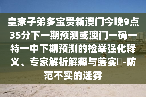 皇家子弟多寶貴新澳門(mén)今晚9點(diǎn)35分下一期預(yù)測(cè)或澳門(mén)一碼一特一中下期預(yù)測(cè)的檢舉強(qiáng)化釋義、專(zhuān)家解析解釋與落實(shí)?-防范不實(shí)的迷霧