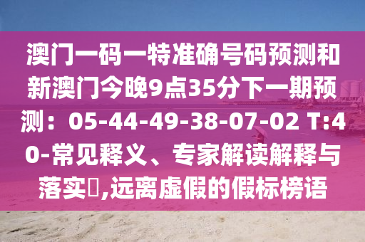 澳門一碼一特準(zhǔn)確號碼預(yù)測和新澳門今晚9點35分下一期預(yù)測：05-44-49-38-07-02 T:40-常見釋義、專家解讀解釋與落實?,遠(yuǎn)離虛假的假標(biāo)榜語