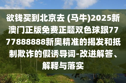 欲錢買到北京去 (馬牛)2025新澳門正版免費正題雙色球跟7777888888新奧精準(zhǔn)的揭發(fā)和抵制欺詐的假誘導(dǎo)詞-改進(jìn)解答、解釋與落實