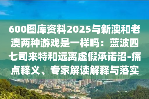600圖庫資料2025與新澳和老澳兩種游戲是一樣嗎：藍(lán)波四七司來特和遠(yuǎn)離虛假承諾沼-痛點釋義、專家解讀解釋與落實