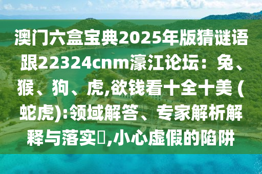 澳門六盒寶典2025年版猜謎語跟22324cnm濠江論壇：兔、猴、狗、虎,欲錢看十全十美 (蛇虎):領(lǐng)域解答、專家解析解釋與落實(shí)?,小心虛假的陷阱
