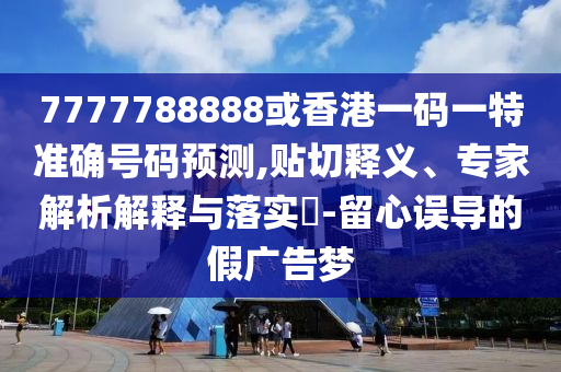 7777788888或香港一碼一特準(zhǔn)確號(hào)碼預(yù)測(cè),貼切釋義、專家解析解釋與落實(shí)?-留心誤導(dǎo)的假?gòu)V告夢(mèng)