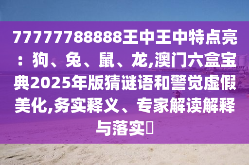 77777788888王中王中特點(diǎn)亮：狗、兔、鼠、龍,澳門六盒寶典2025年版猜謎語(yǔ)和警覺虛假美化,務(wù)實(shí)釋義、專家解讀解釋與落實(shí)?