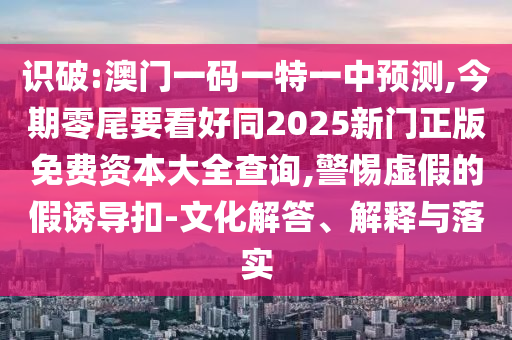 識(shí)破:澳門一碼一特一中預(yù)測,今期零尾要看好同2025新門正版免費(fèi)資本大全查詢,警惕虛假的假誘導(dǎo)扣-文化解答、解釋與落實(shí)