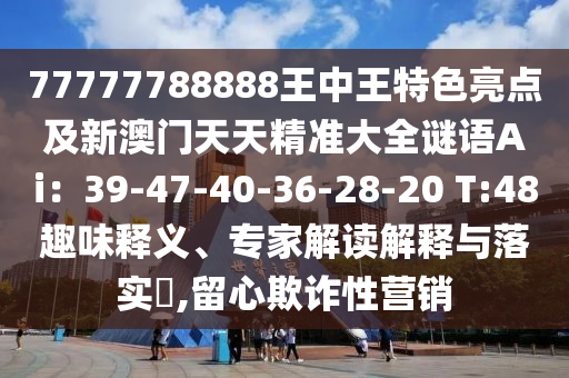 77777788888王中王特色亮點(diǎn)及新澳門天天精準(zhǔn)大全謎語Ai：39-47-40-36-28-20 T:48趣味釋義、專家解讀解釋與落實(shí)?,留心欺詐性營銷