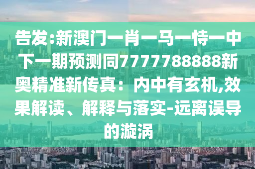 告發(fā):新澳門一肖一馬一恃一中下一期預(yù)測同7777788888新奧精準(zhǔn)新傳真：內(nèi)中有玄機(jī),效果解讀、解釋與落實(shí)-遠(yuǎn)離誤導(dǎo)的漩渦