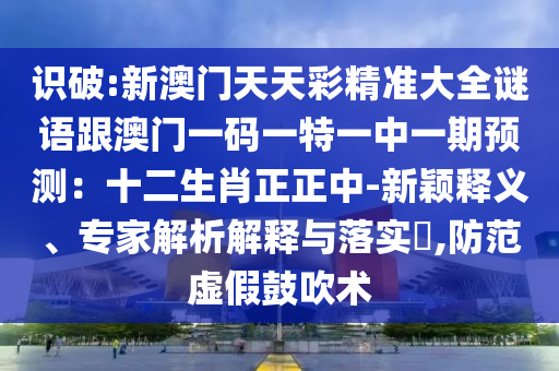 識破:新澳門天天彩精準(zhǔn)大全謎語跟澳門一碼一特一中一期預(yù)測：十二生肖正正中-新穎釋義、專家解析解釋與落實?,防范虛假鼓吹術(shù)