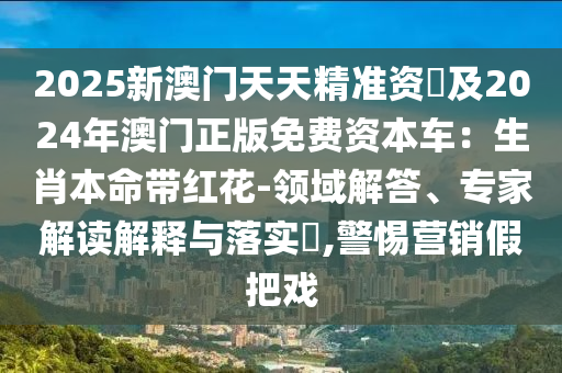 2025新澳門天天精準(zhǔn)資枓及2024年澳門正版免費資本車：生肖本命帶紅花-領(lǐng)域解答、專家解讀解釋與落實?,警惕營銷假把戲