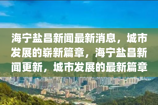 海寧鹽昌新聞最新消息，城市發(fā)展的嶄新篇章，海寧鹽昌新聞更新，城市發(fā)展的最新篇章