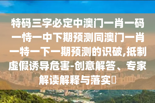 特碼三字必定中澳門一肖一碼一恃一中下期預(yù)測同澳門一肖一特一下一期預(yù)測的識破,抵制虛假誘導(dǎo)危害-創(chuàng)意解答、專家解讀解釋與落實?